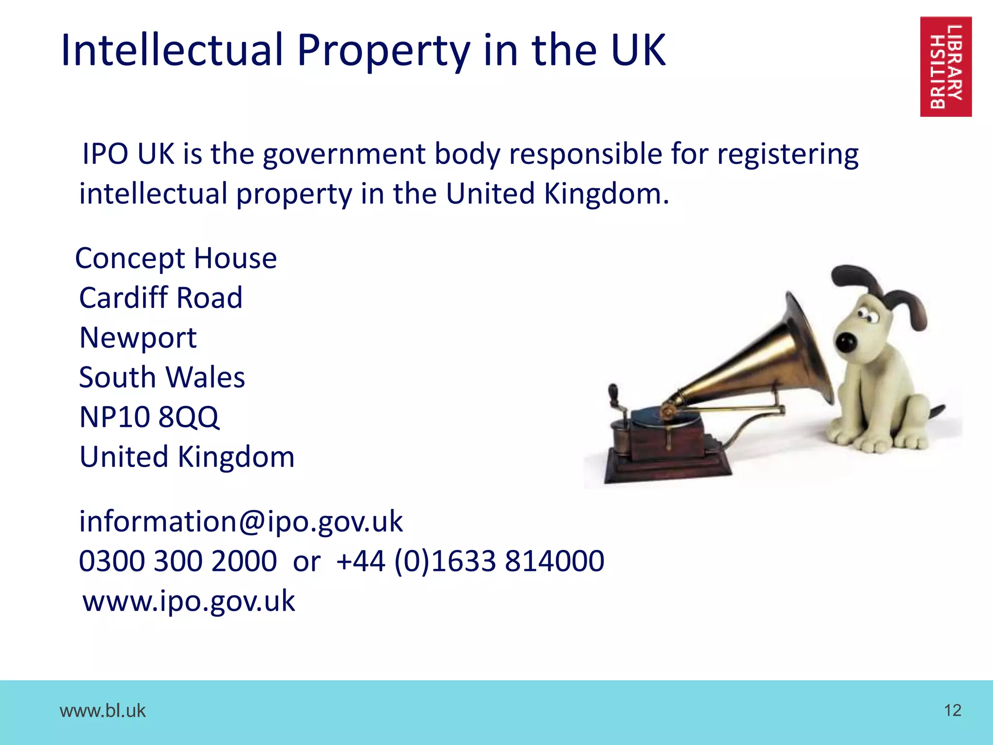 www.bl.uk 12
Intellectual Property in the UK
IPO UK is the government body responsible for registering
intellectual property in the United Kingdom.
Concept House
Cardiff Road
Newport
South Wales
NP10 8QQ
United Kingdom
information@ipo.gov.uk
0300 300 2000 or +44 (0)1633 814000
www.ipo.gov.uk
 