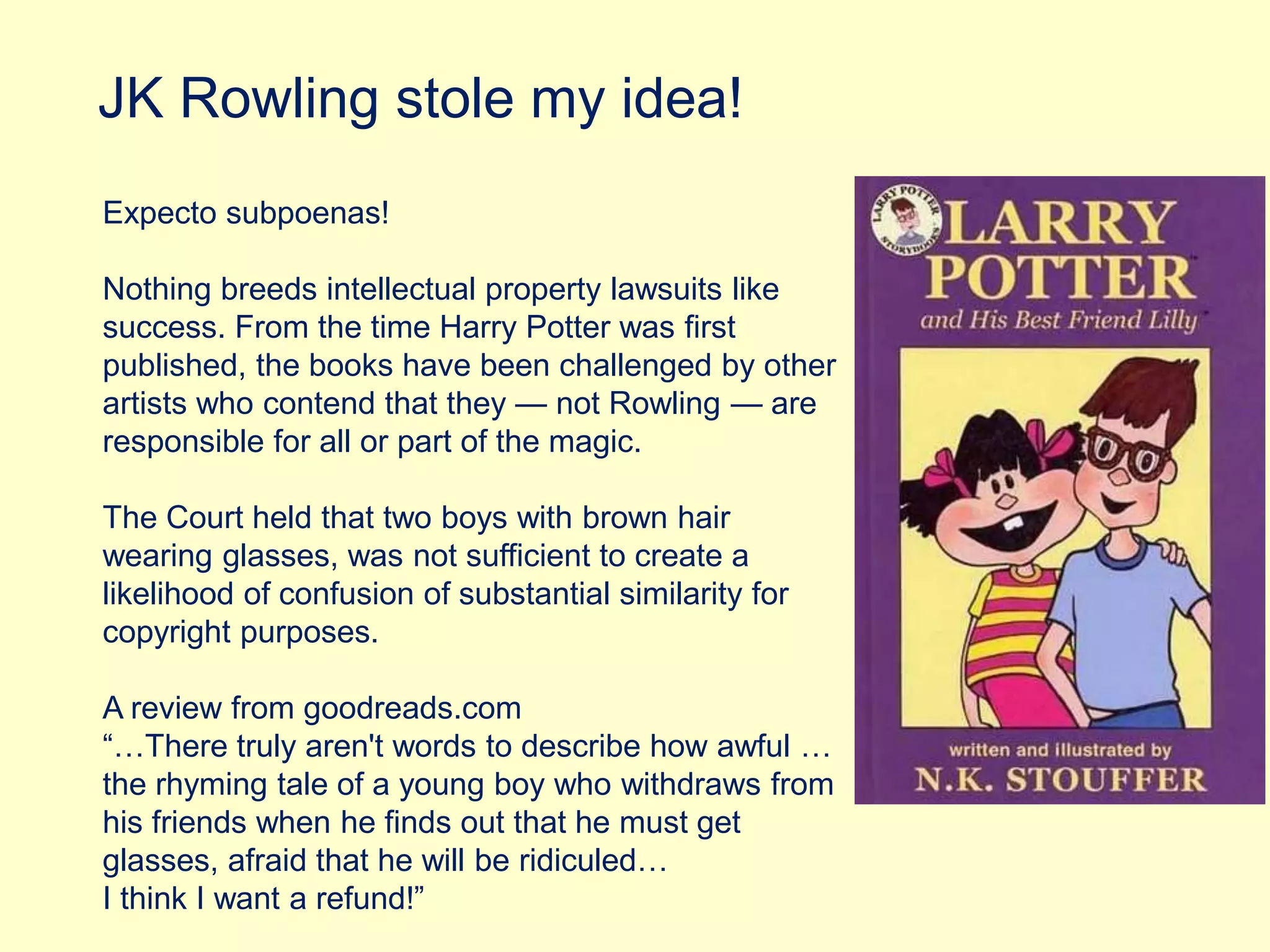 JK Rowling stole my idea!
Expecto subpoenas!
Nothing breeds intellectual property lawsuits like
success. From the time Harry Potter was first
published, the books have been challenged by other
artists who contend that they — not Rowling — are
responsible for all or part of the magic.
The Court held that two boys with brown hair
wearing glasses, was not sufficient to create a
likelihood of confusion of substantial similarity for
copyright purposes.
A review from goodreads.com
“…There truly aren't words to describe how awful …
the rhyming tale of a young boy who withdraws from
his friends when he finds out that he must get
glasses, afraid that he will be ridiculed…
I think I want a refund!”
 