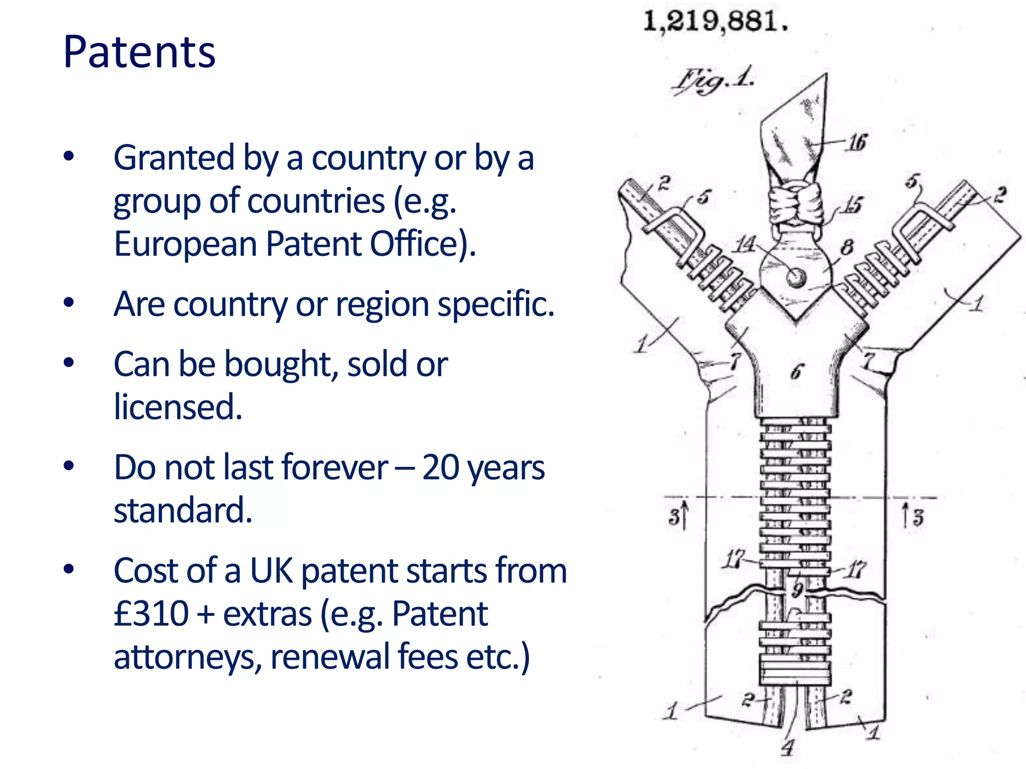 Patents
• Grantedby a country or by a
group of countries (e.g.
European PatentOffice).
• Are country or regionspecific.
• Can be bought, sold or
licensed.
• Do not last forever– 20 years
standard.
• Cost of a UK patentstarts from
£310 + extras (e.g. Patent
attorneys,renewalfeesetc.)
 