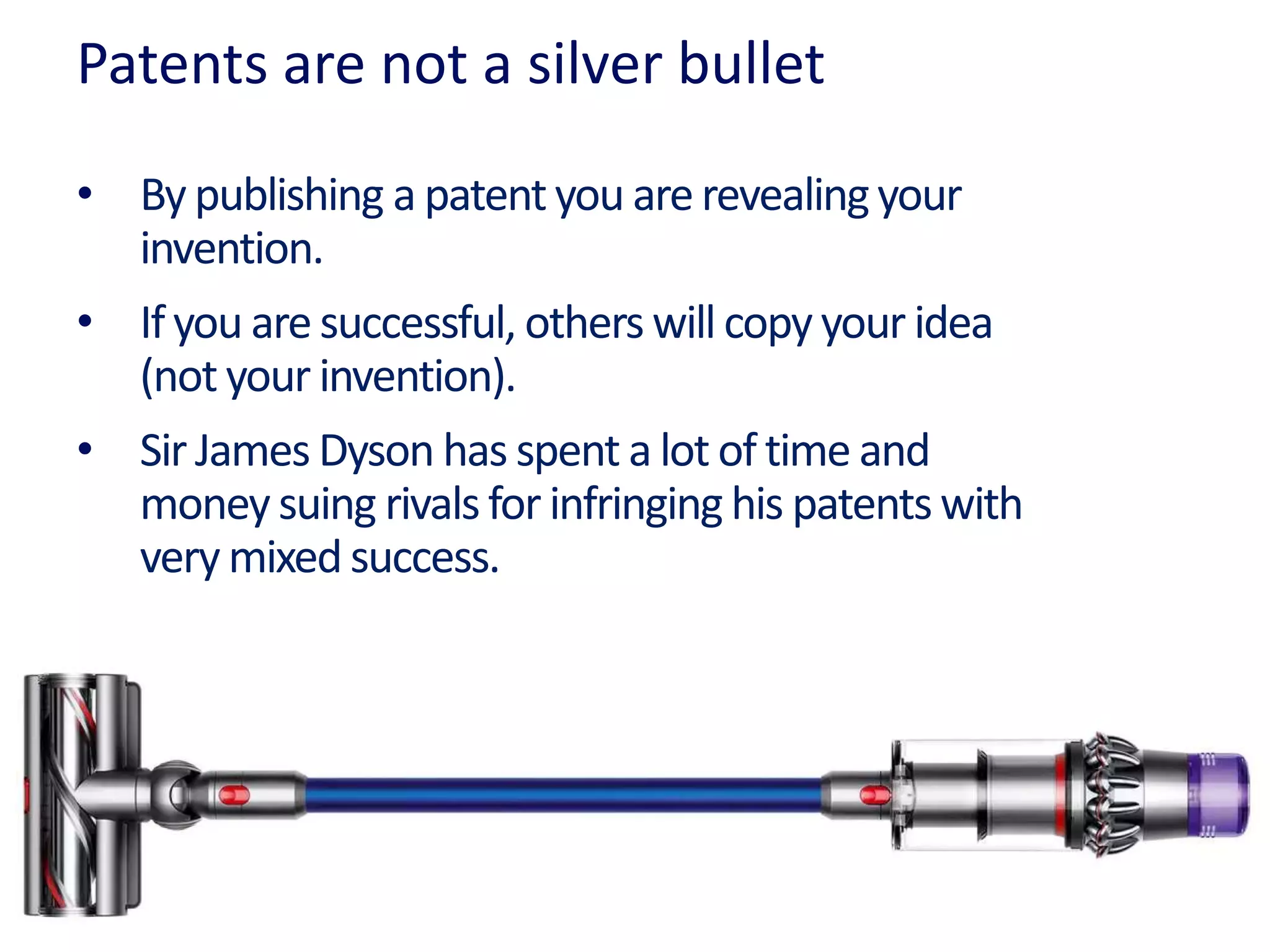 Patents are not a silver bullet
• By publishing a patentyou arerevealingyour
invention.
• Ifyou are successful, others will copy your idea
(not your invention).
• Sir James Dyson has spent a lot of time and
money suing rivalsfor infringing his patentswith
very mixed success.
 