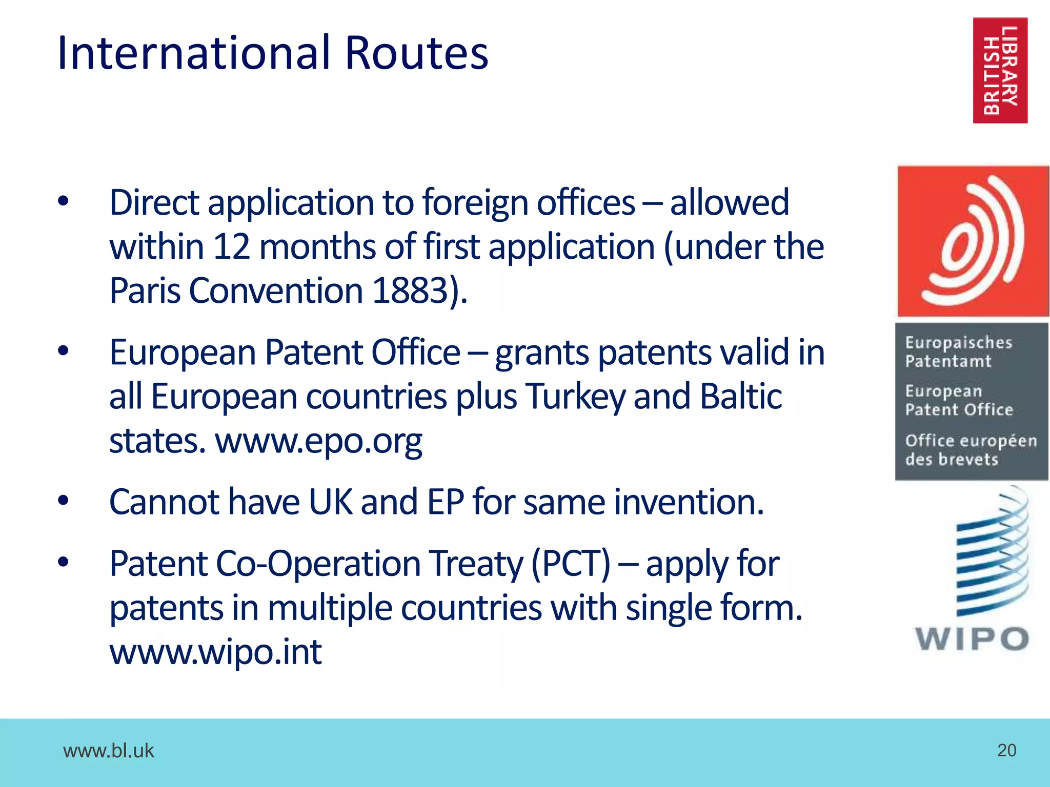 www.bl.uk 20
International Routes
• Direct applicationto foreignoffices– allowed
within 12 months of first application(under the
Paris Convention 1883).
• European Patent Office– grants patentsvalid in
allEuropean countries plus Turkeyand Baltic
states. www.epo.org
• Cannot have UK and EP for same invention.
• PatentCo-OperationTreaty(PCT) – apply for
patents in multiple countries with single form.
www.wipo.int
 