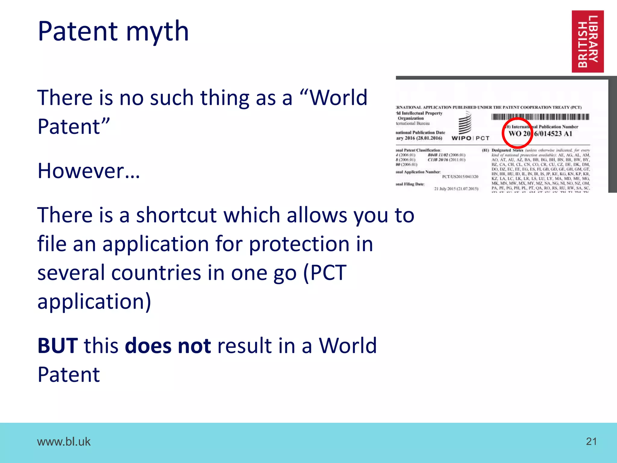 www.bl.uk 21
Patent myth
There is no such thing as a “World
Patent”
However…
There is a shortcut which allows you to
file an application for protection in
several countries in one go (PCT
application)
BUT this does not result in a World
Patent
 