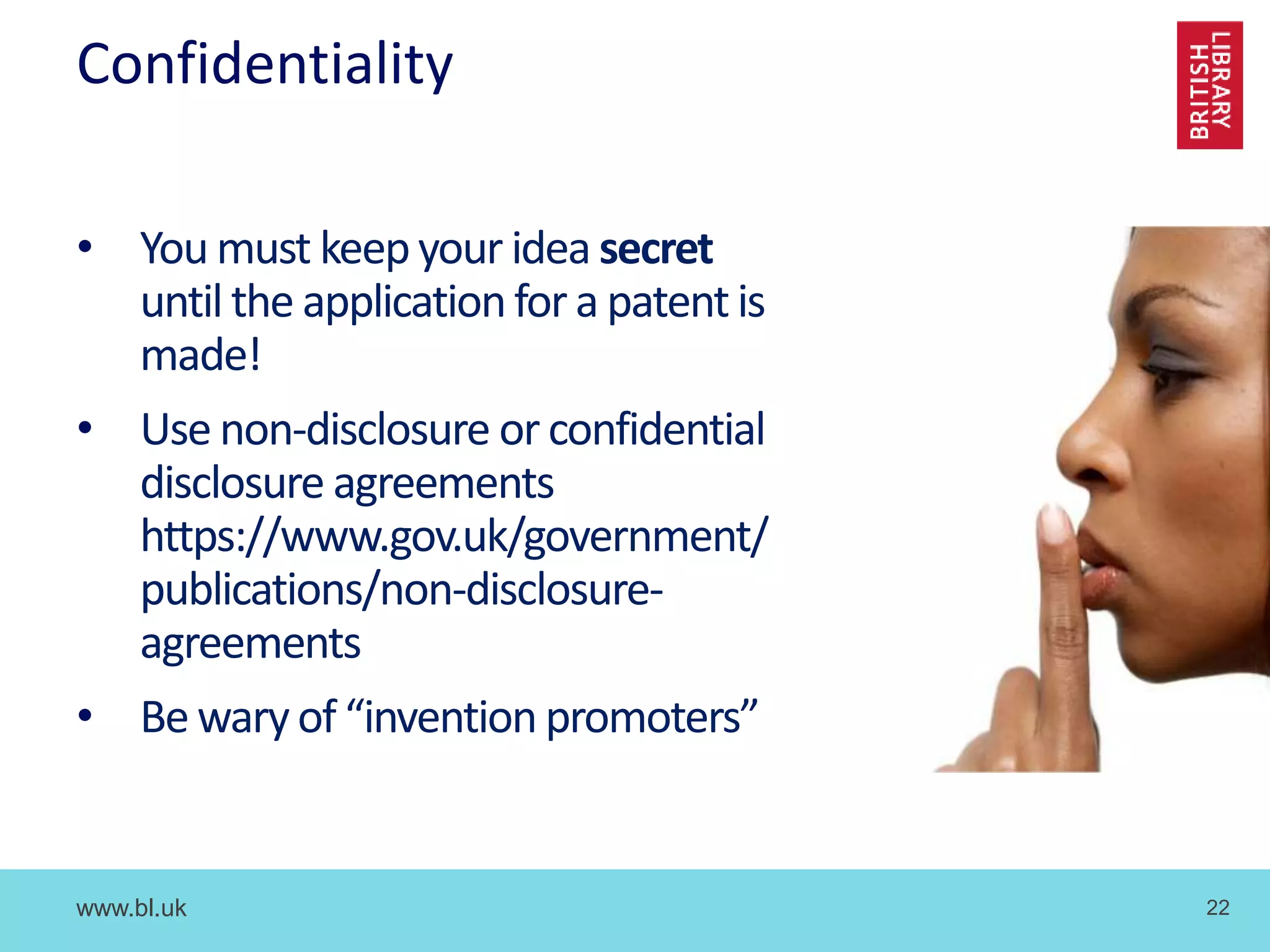 www.bl.uk 22
Confidentiality
• You must keepyour idea secret
until the applicationfor a patentis
made!
• Use non-disclosure or confidential
disclosure agreements
https://www.gov.uk/government/
publications/non-disclosure-
agreements
• Be waryof “invention promoters”
 