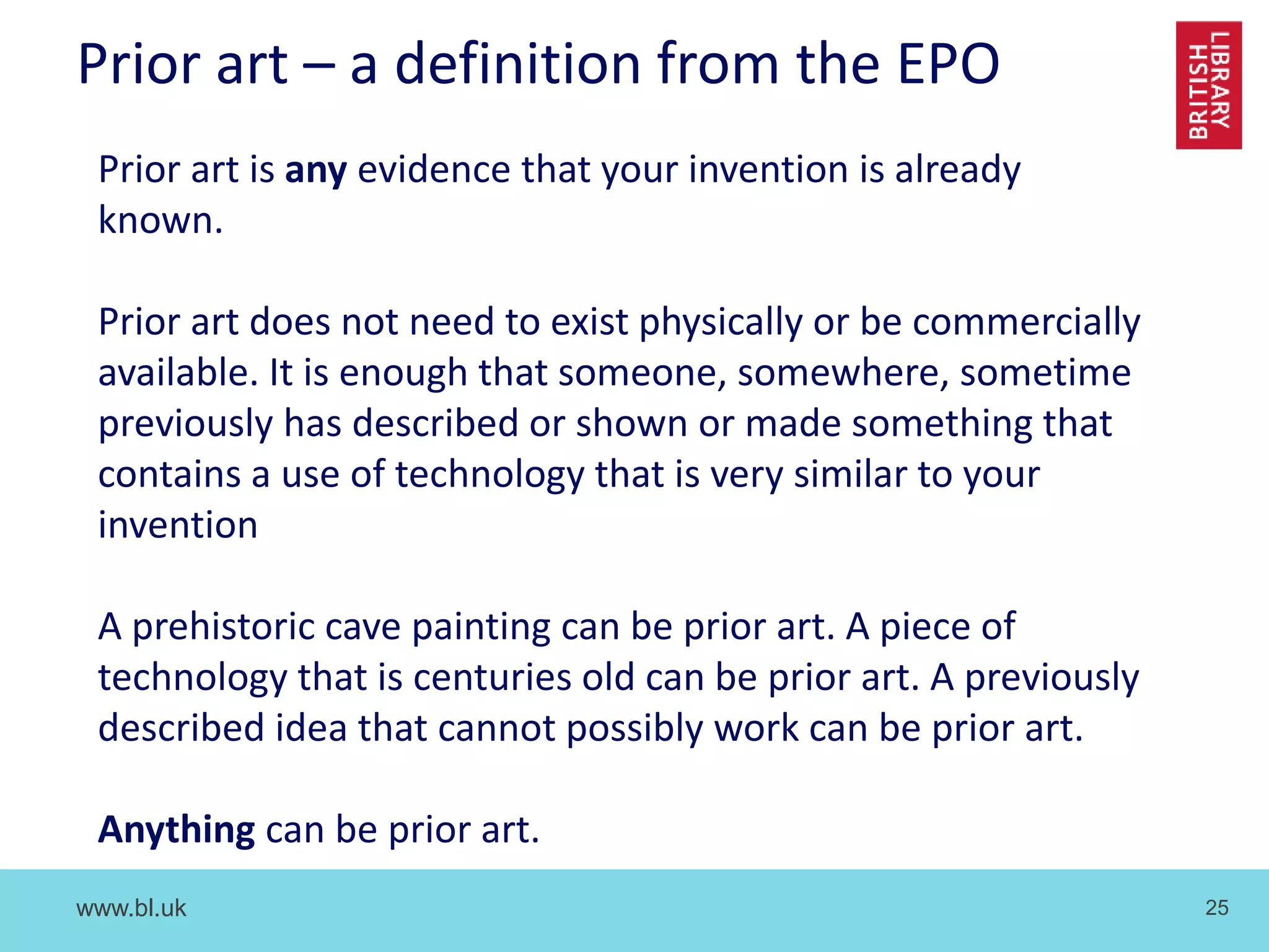www.bl.uk 25
Prior art – a definition from the EPO
Prior art is any evidence that your invention is already
known.
Prior art does not need to exist physically or be commercially
available. It is enough that someone, somewhere, sometime
previously has described or shown or made something that
contains a use of technology that is very similar to your
invention
A prehistoric cave painting can be prior art. A piece of
technology that is centuries old can be prior art. A previously
described idea that cannot possibly work can be prior art.
Anything can be prior art.
 