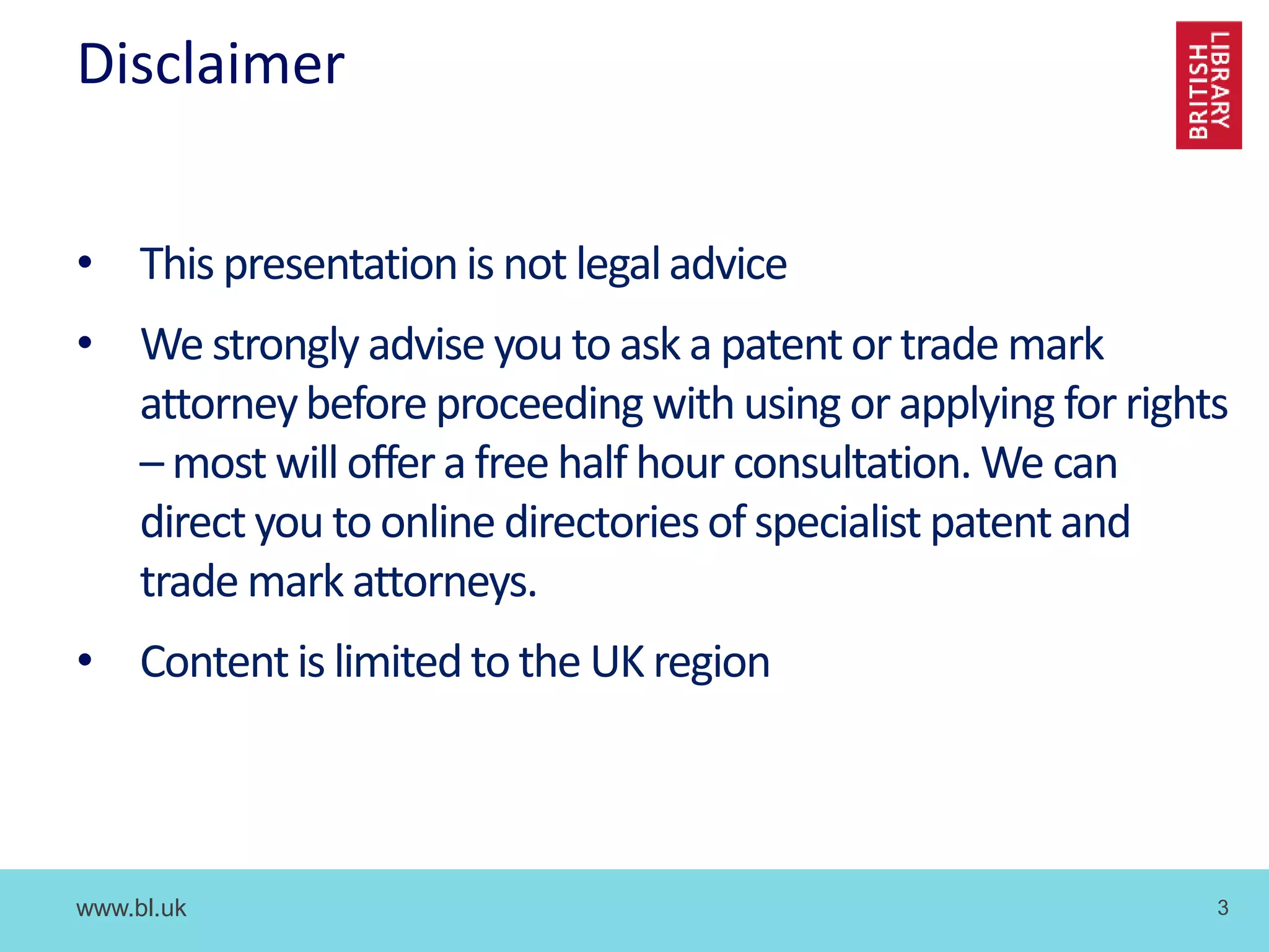 www.bl.uk 3
Disclaimer
• This presentationis not legaladvice
• We strongly advise you to ask a patentor trade mark
attorneybefore proceeding with using or applying for rights
– most will offera free half hour consultation. We can
direct you to online directoriesof specialist patentand
trade mark attorneys.
• Content is limited to the UK region
 