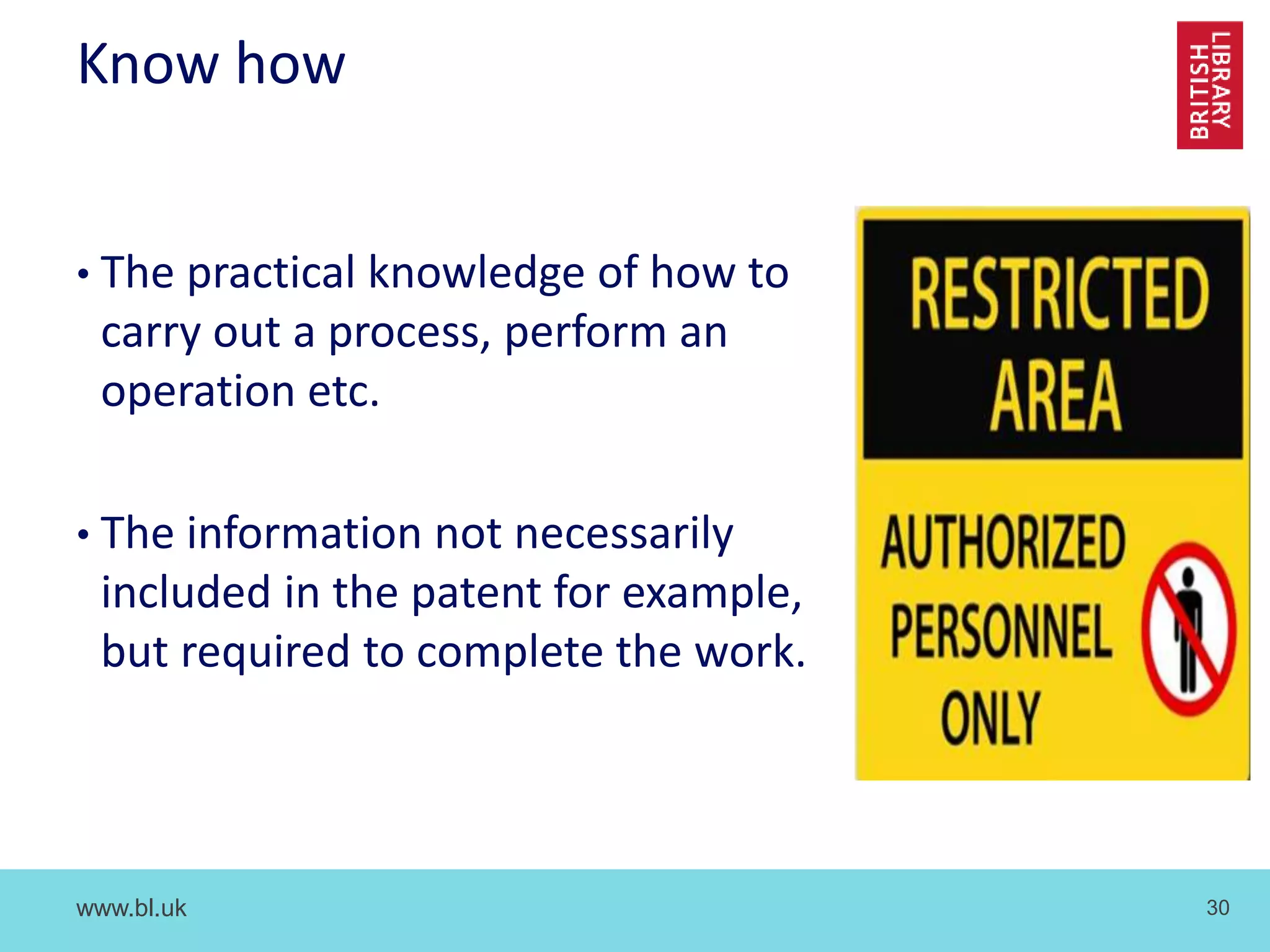 www.bl.uk 30
Know how
• The practical knowledge of how to
carry out a process, perform an
operation etc.
• The information not necessarily
included in the patent for example,
but required to complete the work.
 