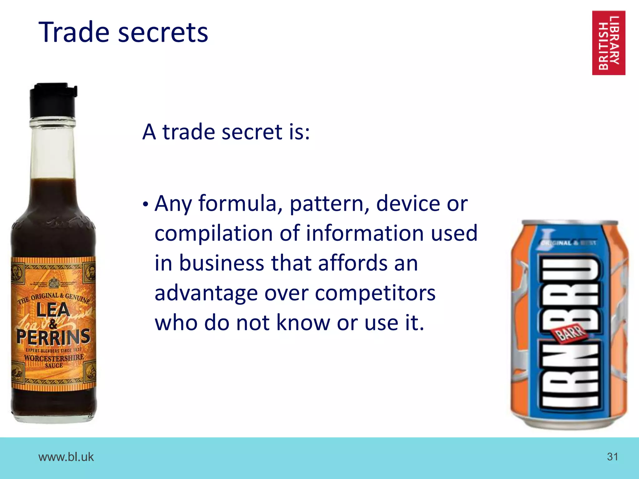 www.bl.uk 31
Trade secrets
A trade secret is:
• Any formula, pattern, device or
compilation of information used
in business that affords an
advantage over competitors
who do not know or use it.
 