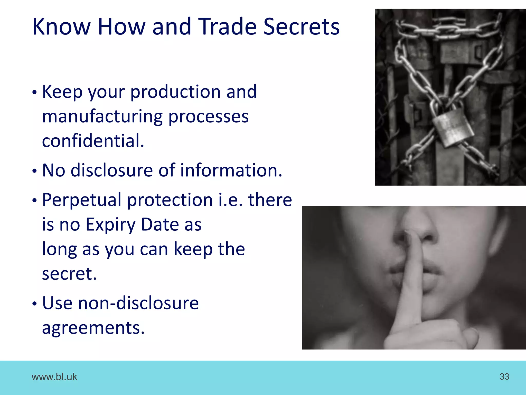 www.bl.uk 33
Know How and Trade Secrets
• Keep your production and
manufacturing processes
confidential.
• No disclosure of information.
• Perpetual protection i.e. there
is no Expiry Date as
long as you can keep the
secret.
• Use non-disclosure
agreements.
 