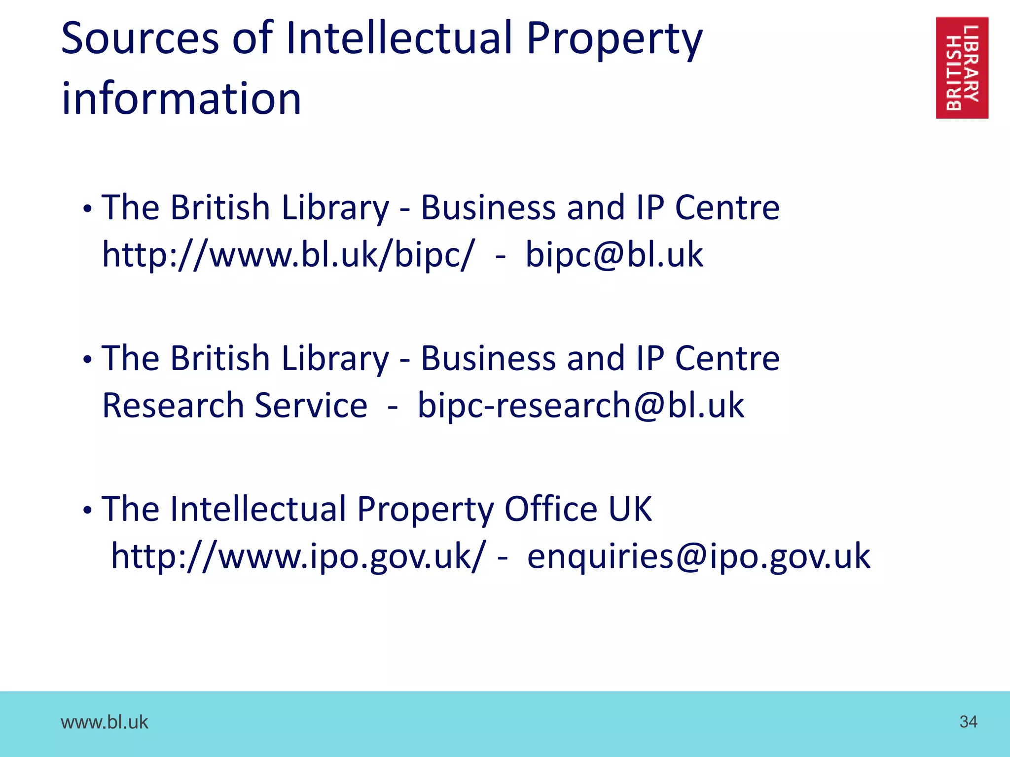 www.bl.uk 34
Sources of Intellectual Property
information
• The British Library - Business and IP Centre
http://www.bl.uk/bipc/ - bipc@bl.uk
• The British Library - Business and IP Centre
Research Service - bipc-research@bl.uk
• The Intellectual Property Office UK
http://www.ipo.gov.uk/ - enquiries@ipo.gov.uk
 