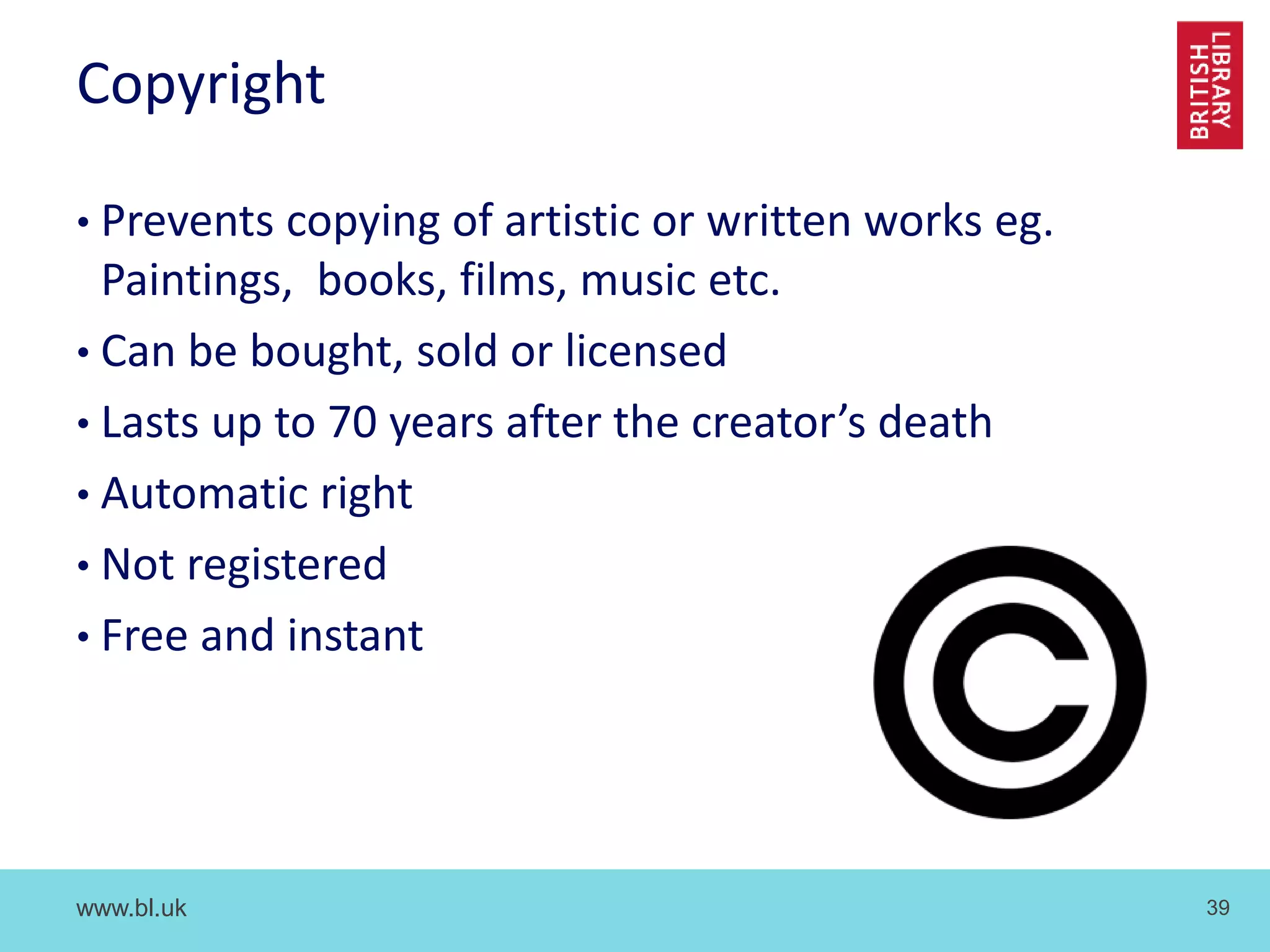 www.bl.uk 39
Copyright
• Prevents copying of artistic or written works eg.
Paintings, books, films, music etc.
• Can be bought, sold or licensed
• Lasts up to 70 years after the creator’s death
• Automatic right
• Not registered
• Free and instant
 