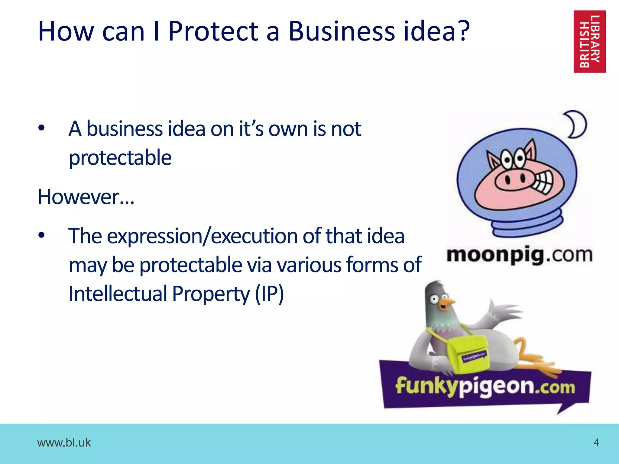 www.bl.uk 4
How can I Protect a Business idea?
• A business idea on it’s own is not
protectable
However…
• The expression/executionof that idea
may be protectablevia various forms of
IntellectualProperty (IP)
 