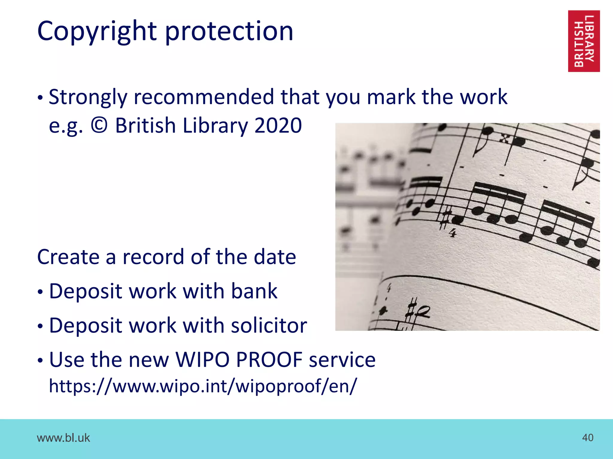 www.bl.uk 40
Copyright protection
• Strongly recommended that you mark the work
e.g. © British Library 2020
Create a record of the date
• Deposit work with bank
• Deposit work with solicitor
• Use the new WIPO PROOF service
https://www.wipo.int/wipoproof/en/
 