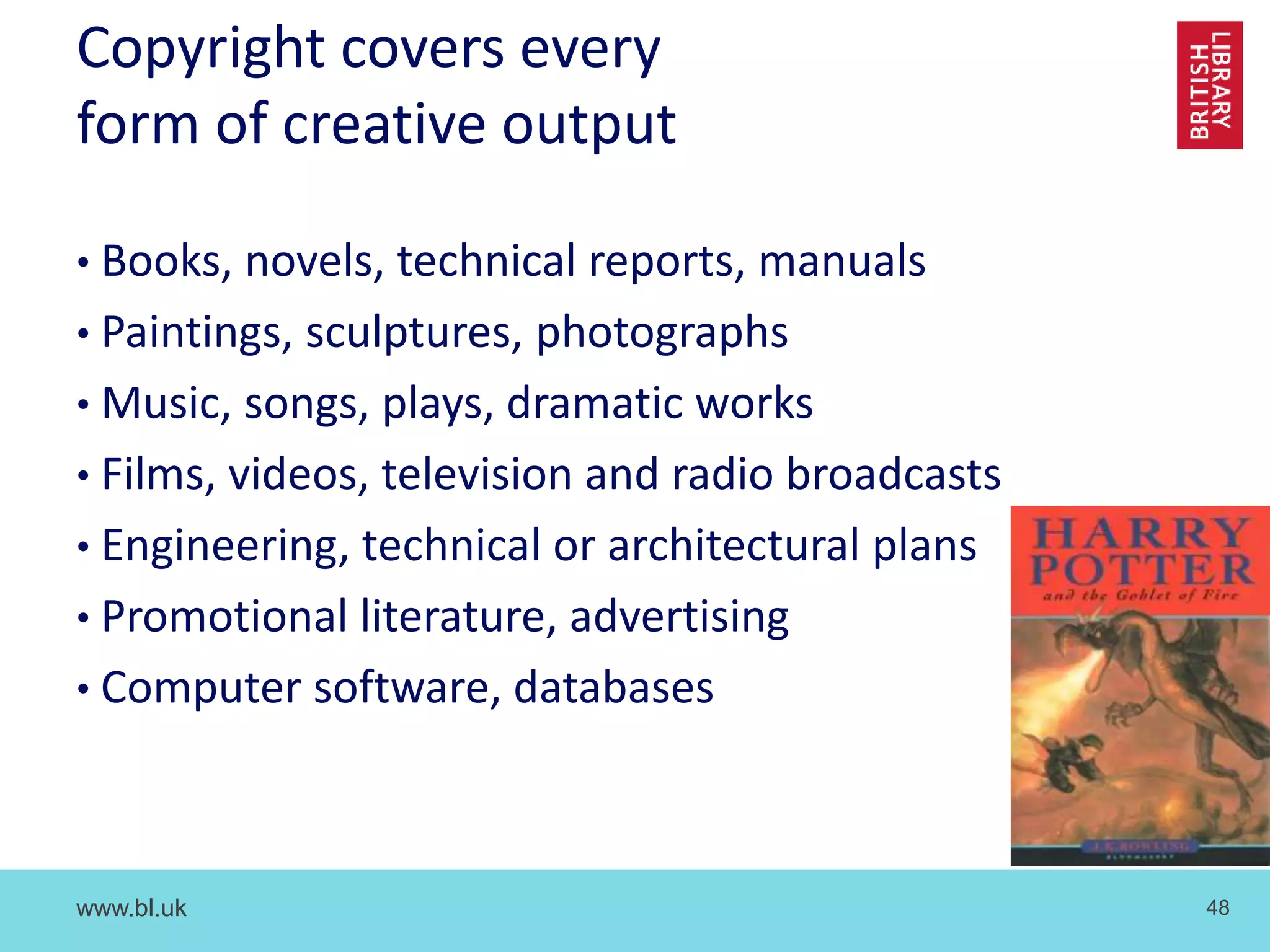www.bl.uk 48
Copyright covers every
form of creative output
• Books, novels, technical reports, manuals
• Paintings, sculptures, photographs
• Music, songs, plays, dramatic works
• Films, videos, television and radio broadcasts
• Engineering, technical or architectural plans
• Promotional literature, advertising
• Computer software, databases
 