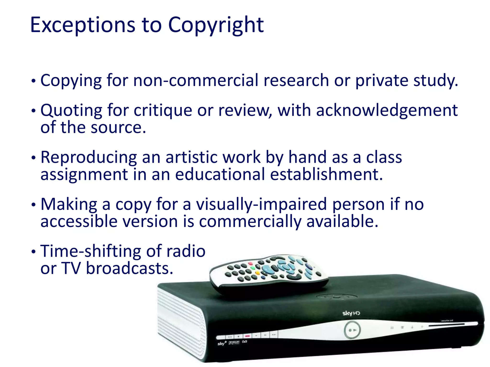 Exceptions to Copyright
• Copying for non-commercial research or private study.
• Quoting for critique or review, with acknowledgement
of the source.
• Reproducing an artistic work by hand as a class
assignment in an educational establishment.
• Making a copy for a visually-impaired person if no
accessible version is commercially available.
• Time-shifting of radio
or TV broadcasts.
 
