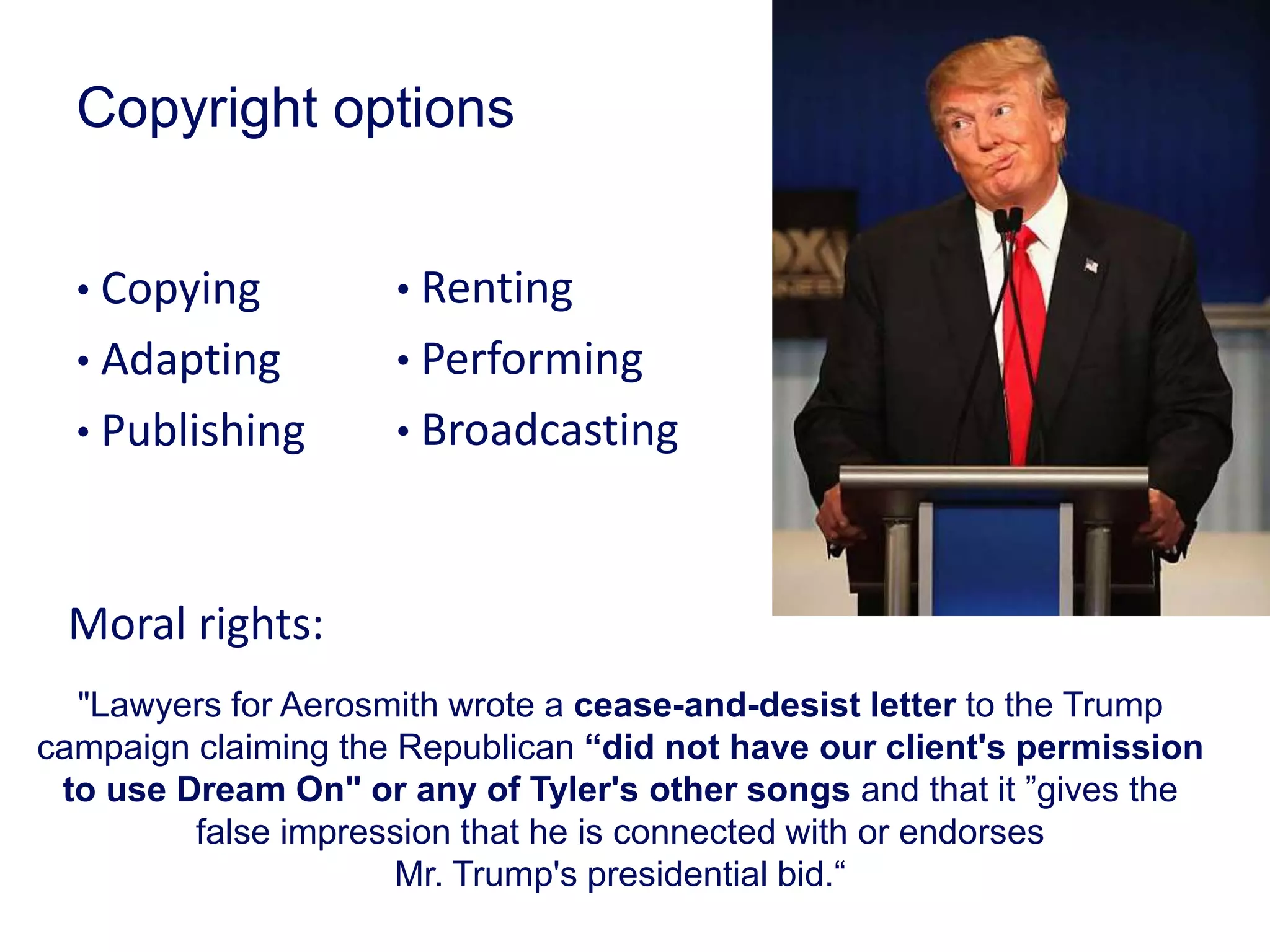 Copyright options
• Copying
• Adapting
• Publishing
"Lawyers for Aerosmith wrote a cease-and-desist letter to the Trump
campaign claiming the Republican “did not have our client's permission
to use Dream On" or any of Tyler's other songs and that it ”gives the
false impression that he is connected with or endorses
Mr. Trump's presidential bid.“
• Renting
• Performing
• Broadcasting
Moral rights:
 