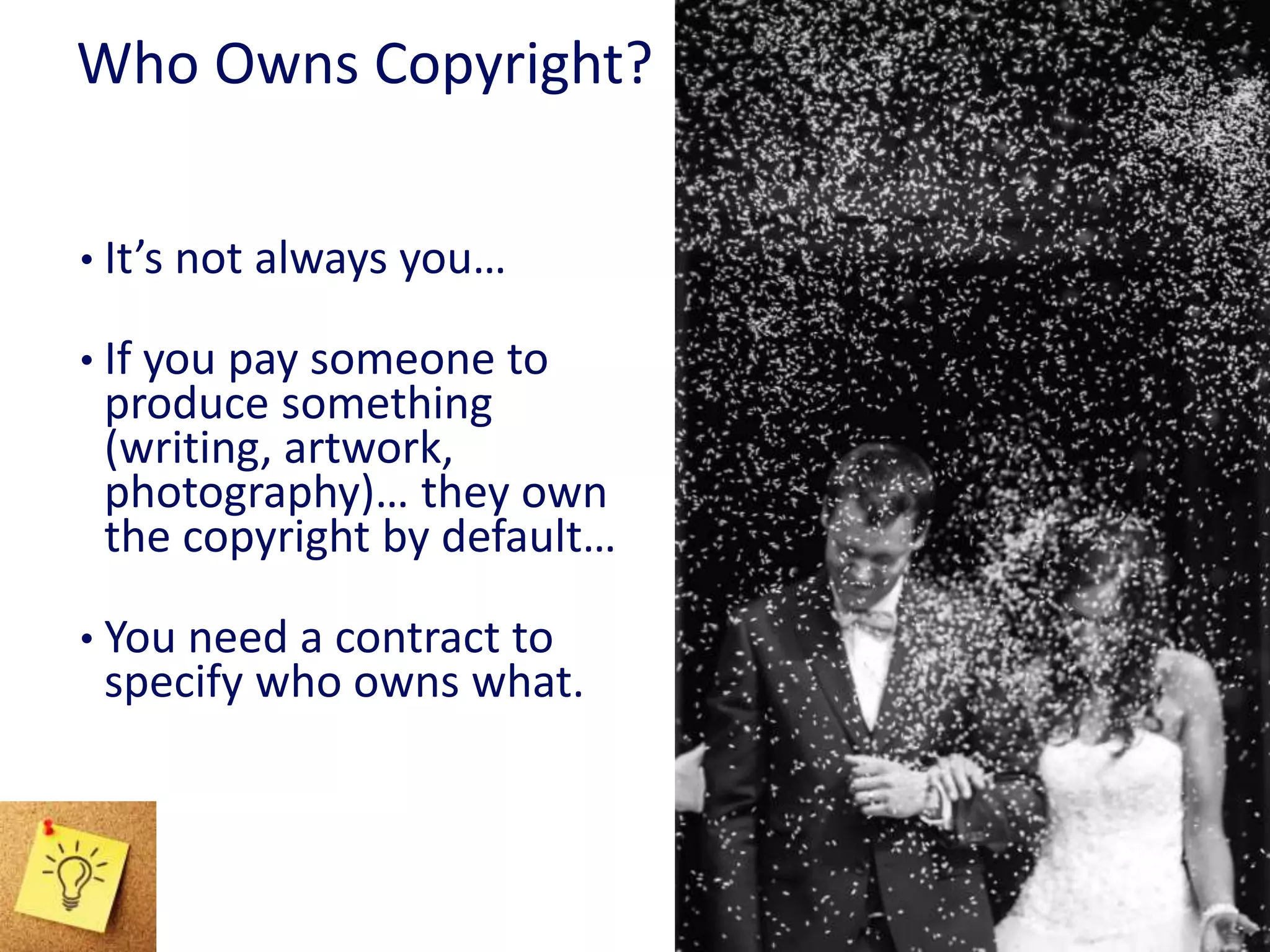 Who Owns Copyright?
• It’s not always you…
• If you pay someone to
produce something
(writing, artwork,
photography)… they own
the copyright by default…
• You need a contract to
specify who owns what.
 