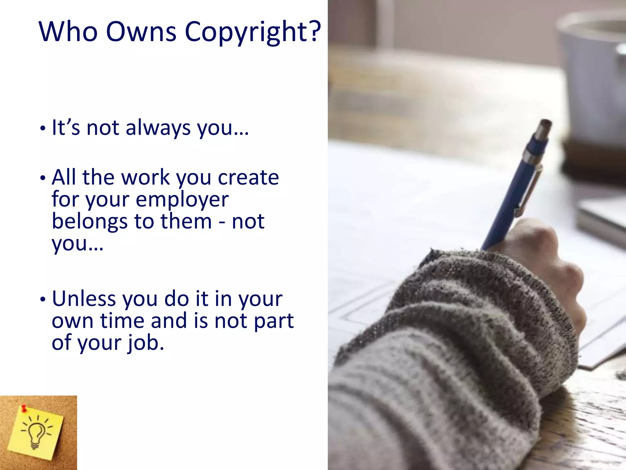 Who Owns Copyright?
• It’s not always you…
• All the work you create
for your employer
belongs to them - not
you…
• Unless you do it in your
own time and is not part
of your job.
 
