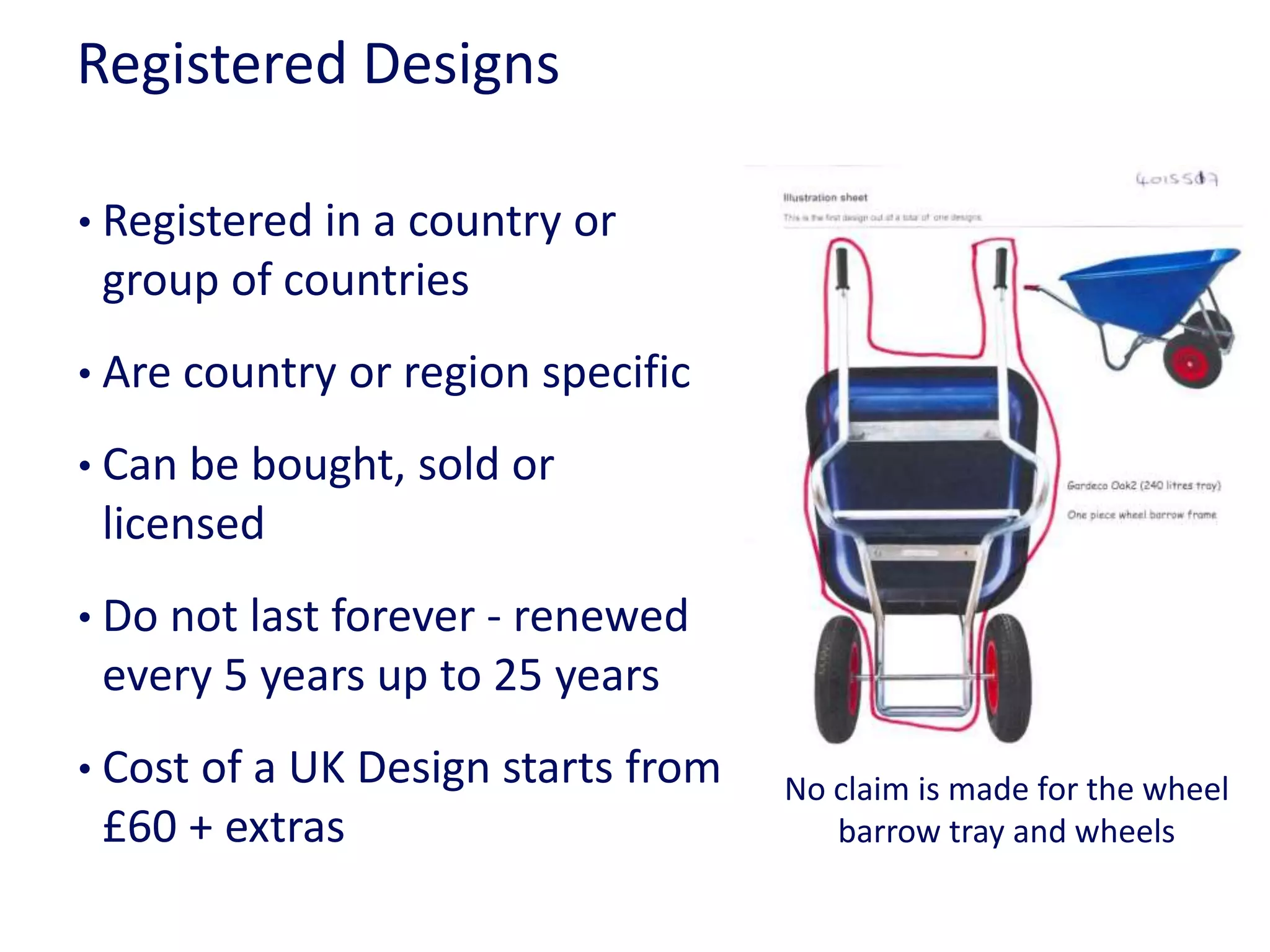 Registered Designs
• Registered in a country or
group of countries
• Are country or region specific
• Can be bought, sold or
licensed
• Do not last forever - renewed
every 5 years up to 25 years
• Cost of a UK Design starts from
£60 + extras
No claim is made for the wheel
barrow tray and wheels
 