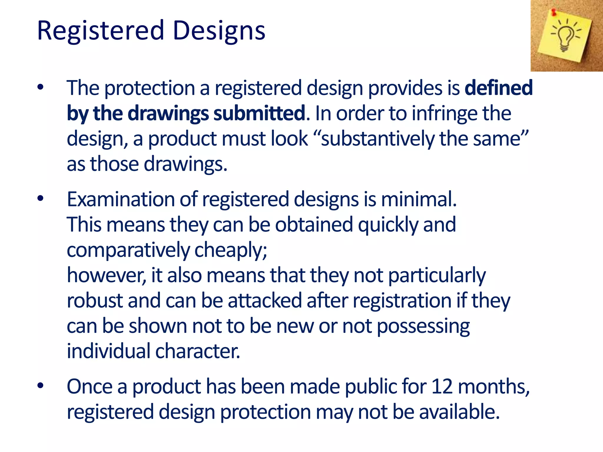 Registered Designs
• The protectiona registereddesign provides is defined
by the drawings submitted. In order to infringe the
design, a product must look “substantivelythe same”
as those drawings.
• Examinationof registereddesigns is minimal.
This means they can be obtained quickly and
comparativelycheaply;
however,it alsomeans thatthey not particularly
robust and can be attackedafterregistrationif they
can be shown not to be new or not possessing
individual character.
• Once a product has been made public for 12 months,
registereddesign protectionmay not be available.
 