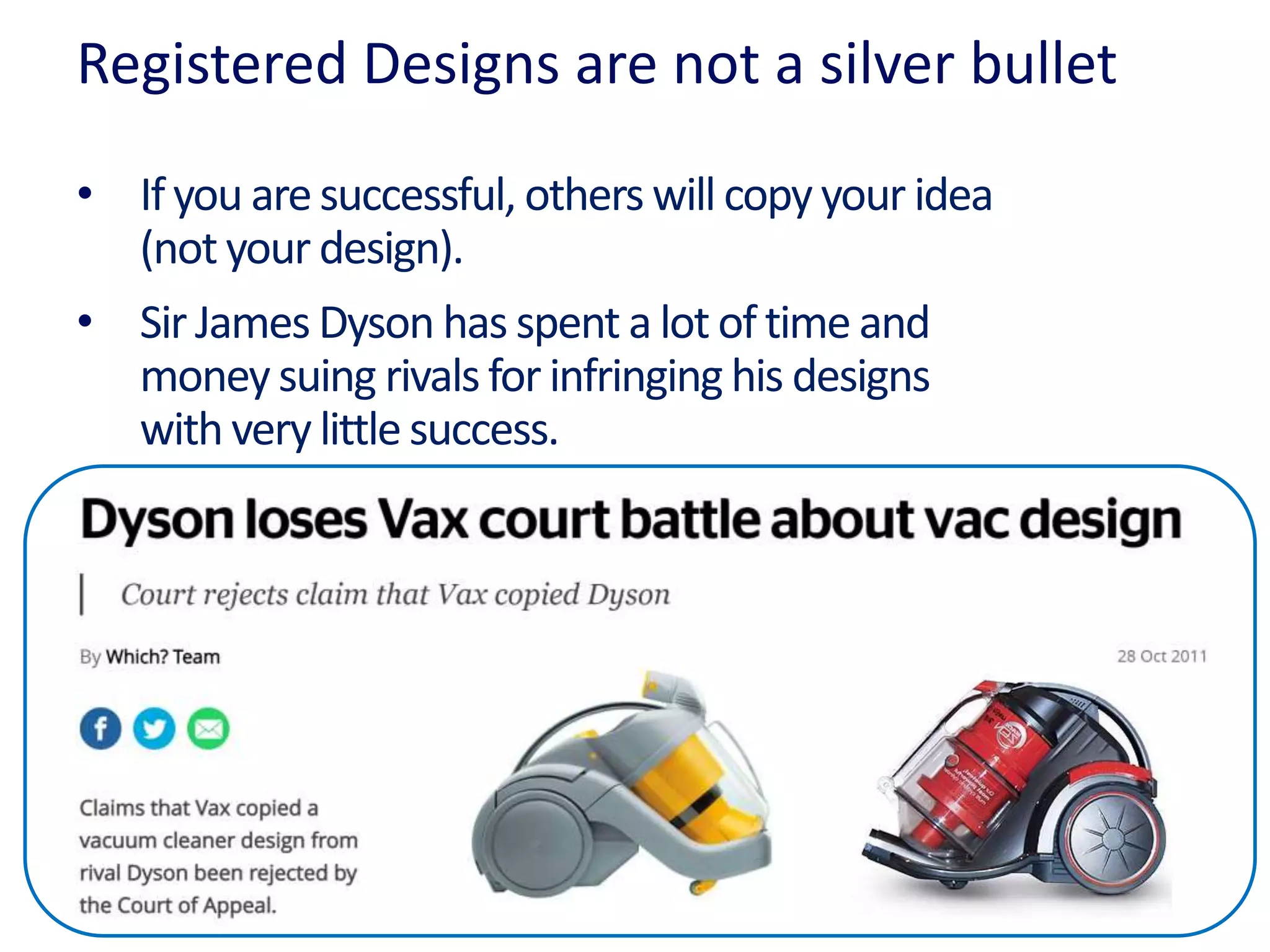Registered Designs are not a silver bullet
• Ifyou aresuccessful, others will copy your idea
(not your design).
• Sir James Dyson has spent a lot of time and
money suing rivalsfor infringing his designs
with very little success.
 