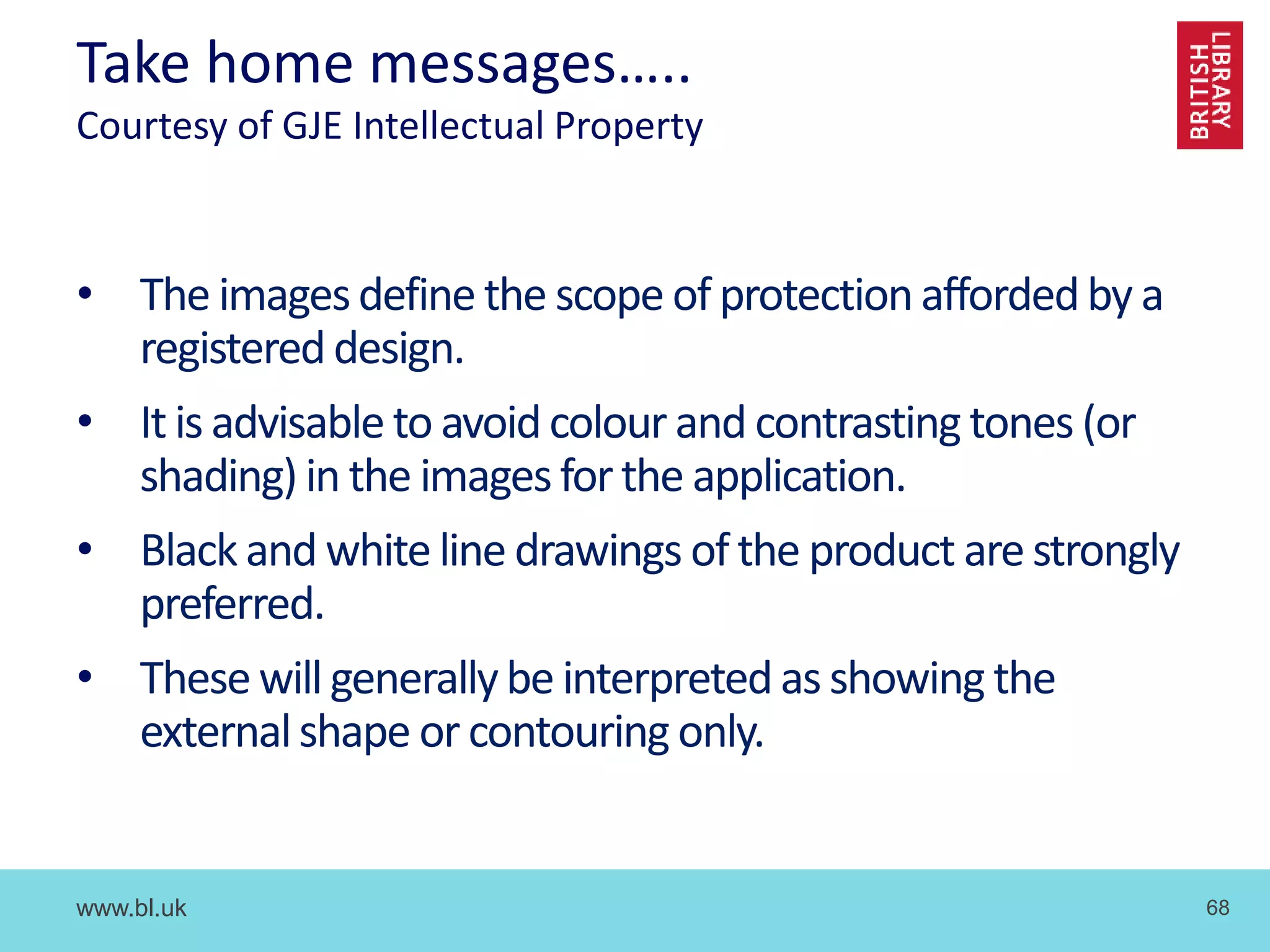 www.bl.uk 68
Take home messages…..
Courtesy of GJE Intellectual Property
• The imagesdefine the scope of protectionaffordedby a
registereddesign.
• It is advisable to avoidcolour and contrasting tones (or
shading) in the imagesforthe application.
• Black and white line drawings ofthe product are strongly
preferred.
• Thesewill generallybe interpretedas showing the
externalshape or contouring only.
 