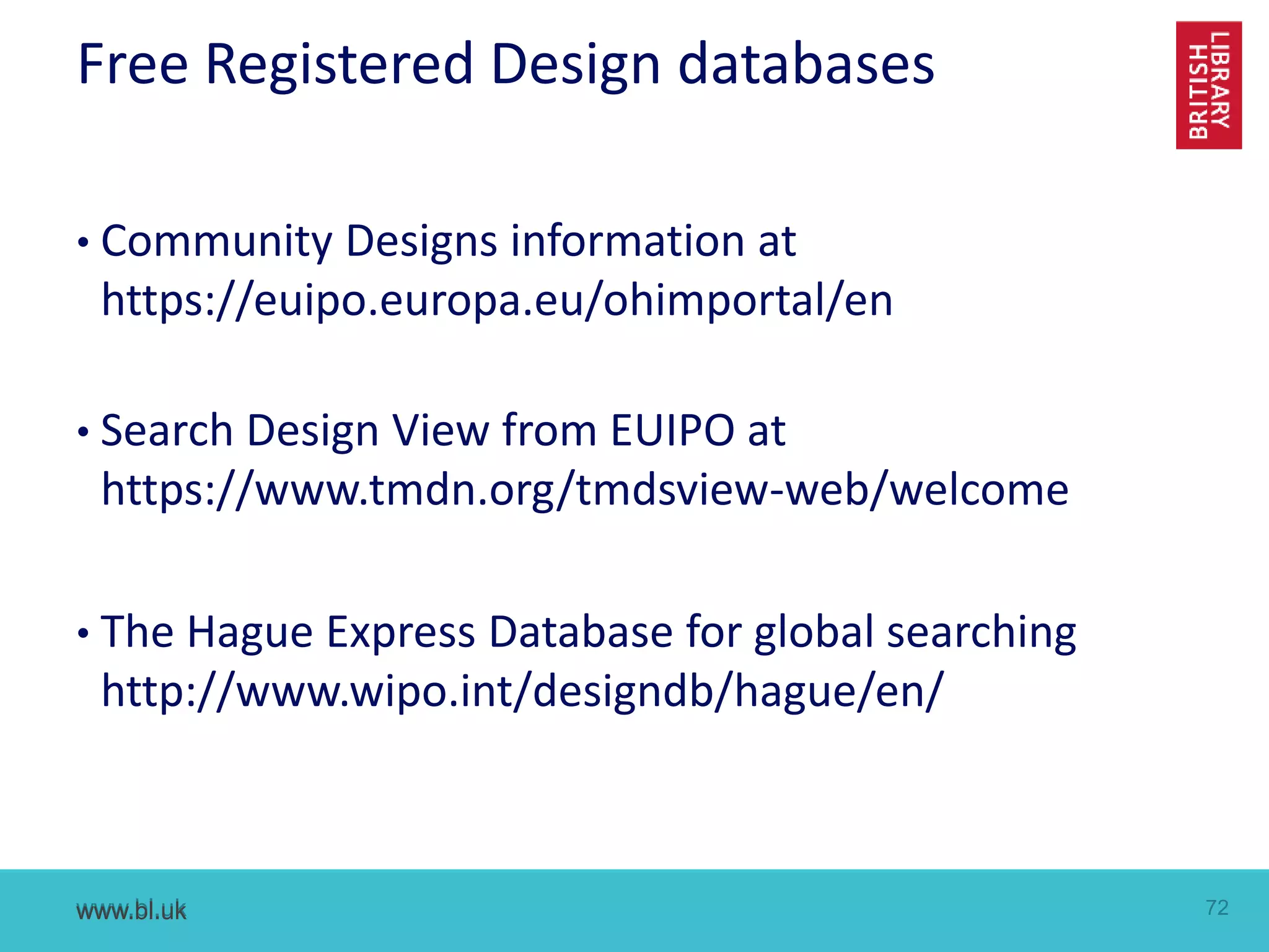 www.bl.uk 72www.bl.uk
Free Registered Design databases
• Community Designs information at
https://euipo.europa.eu/ohimportal/en
• Search Design View from EUIPO at
https://www.tmdn.org/tmdsview-web/welcome
• The Hague Express Database for global searching
http://www.wipo.int/designdb/hague/en/
 