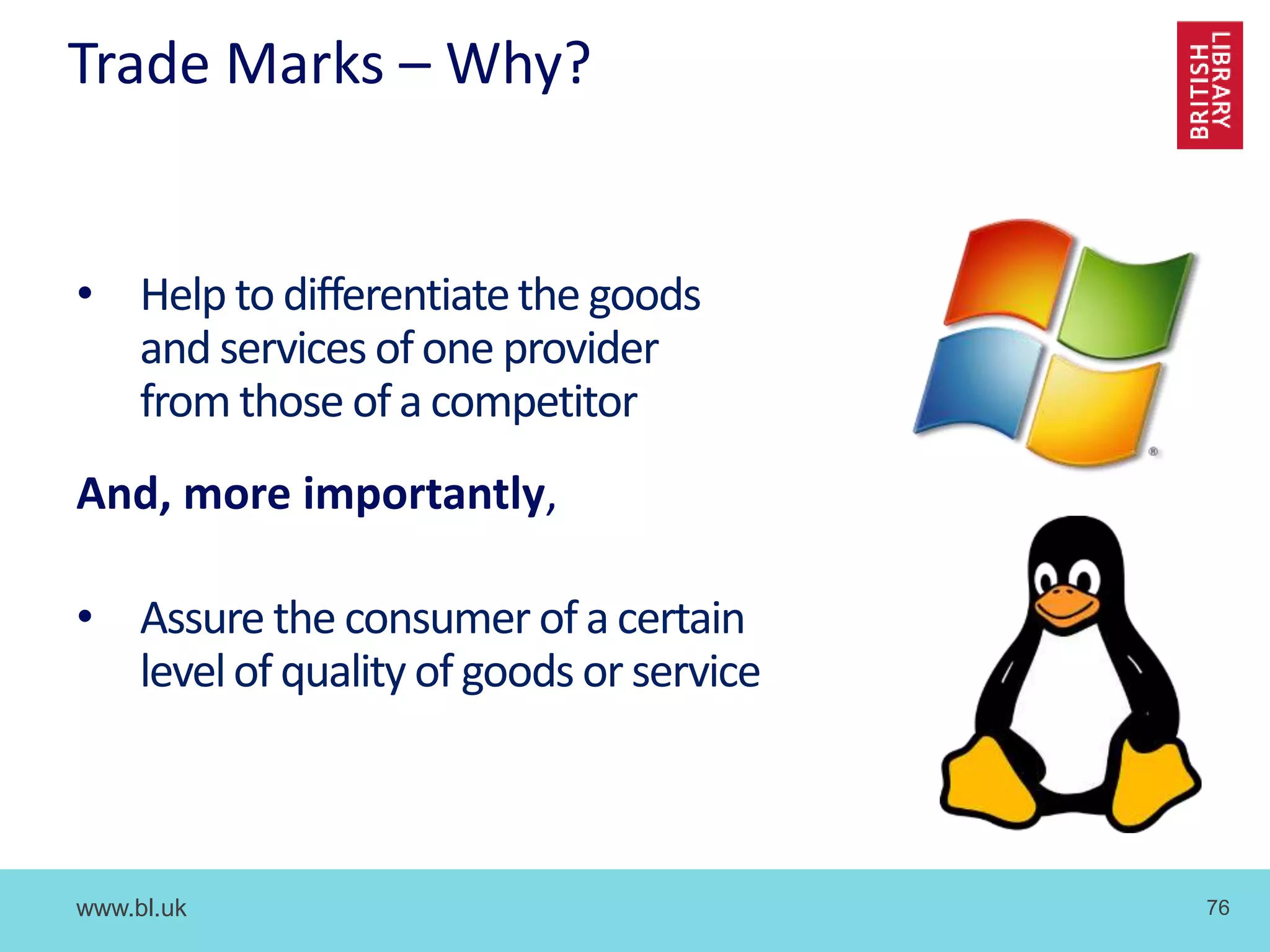 www.bl.uk 76
Trade Marks – Why?
• Help to differentiatethe goods
and services of one provider
from those of a competitor
And, more importantly,
• Assure the consumer of a certain
levelof quality of goods or service
 