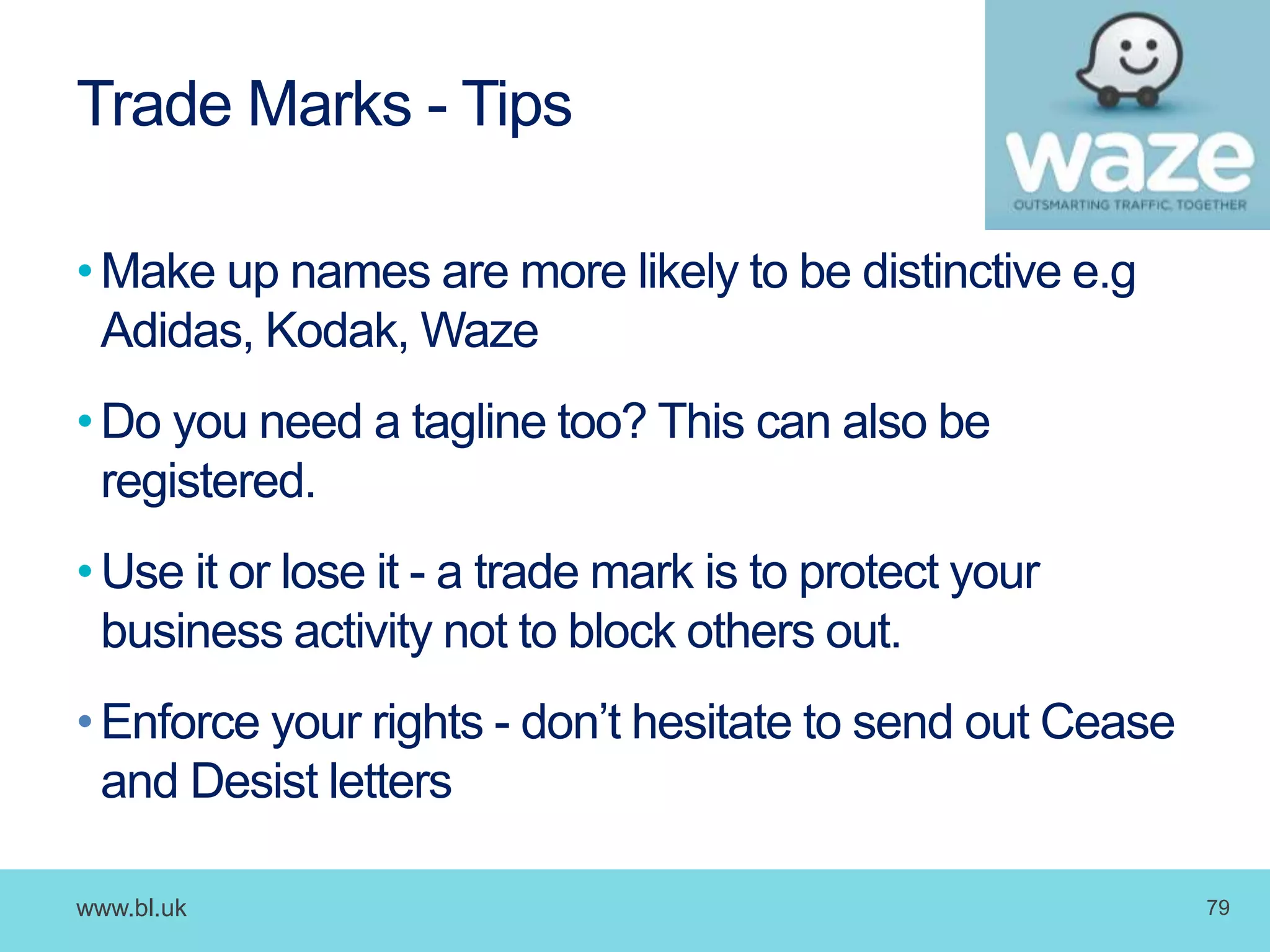 www.bl.uk 79
Trade Marks - Tips
•Make up names are more likely to be distinctive e.g
Adidas, Kodak, Waze
•Do you need a tagline too? This can also be
registered.
•Use it or lose it - a trade mark is to protect your
business activity not to block others out.
•Enforce your rights - don’t hesitate to send out Cease
and Desist letters
 