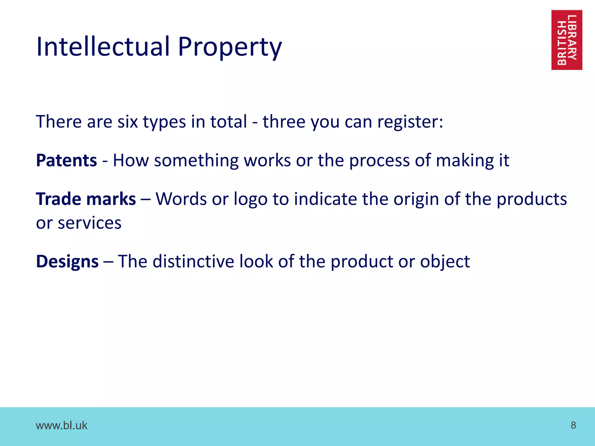 www.bl.uk 8
Intellectual Property
There are six types in total - three you can register:
Patents - How something works or the process of making it
Trade marks – Words or logo to indicate the origin of the products
or services
Designs – The distinctive look of the product or object
 