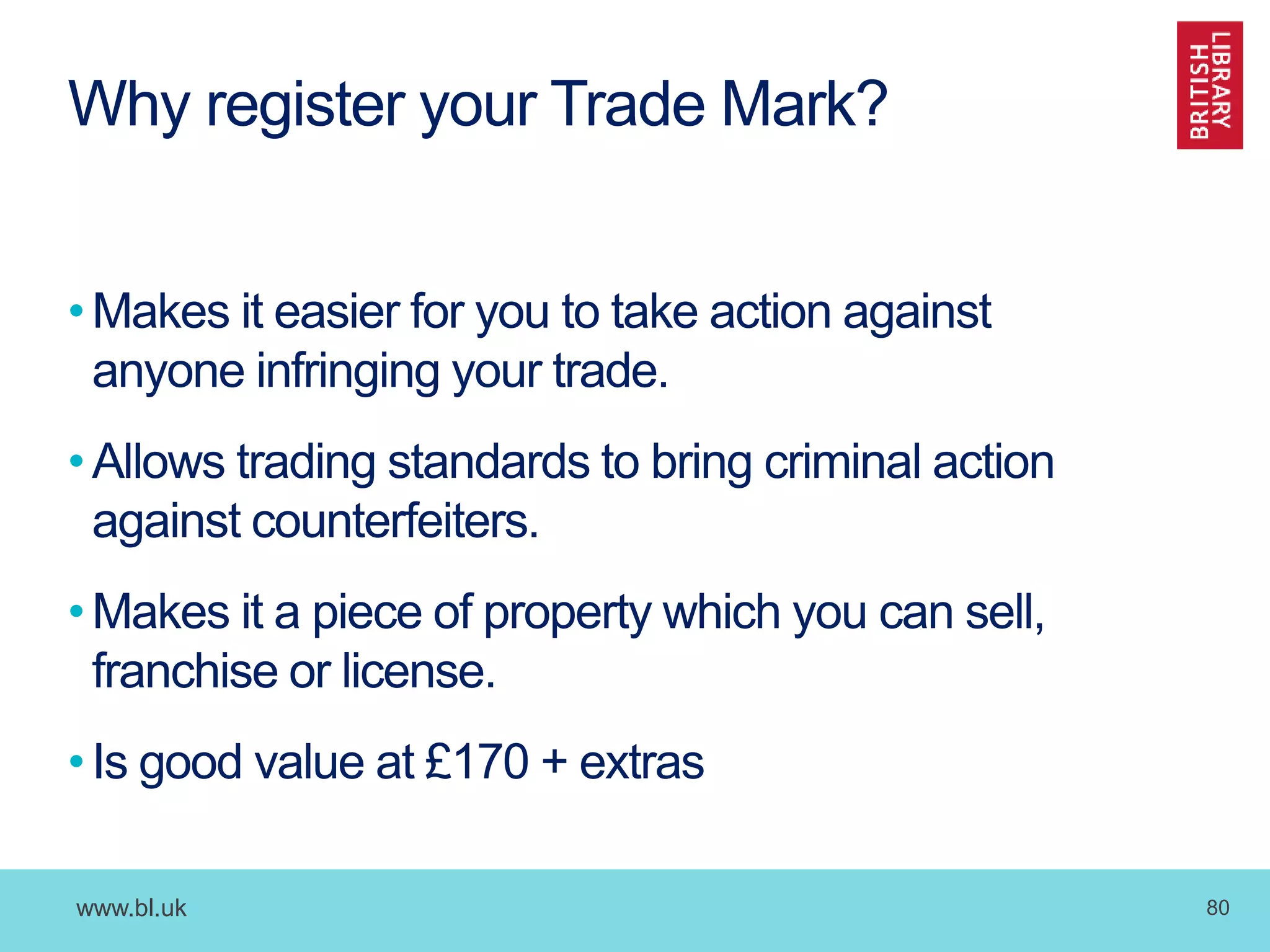 www.bl.uk 80
Why register your Trade Mark?
•Makes it easier for you to take action against
anyone infringing your trade.
•Allows trading standards to bring criminal action
against counterfeiters.
•Makes it a piece of property which you can sell,
franchise or license.
•Is good value at £170 + extras
 