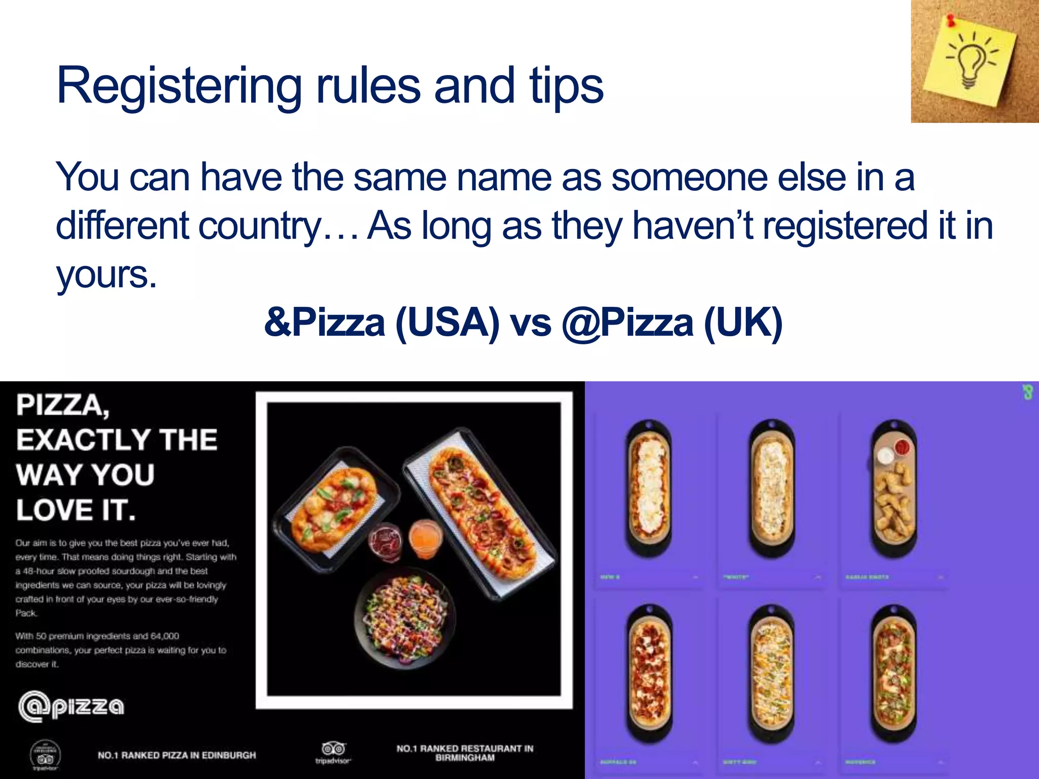 You can have the same name as someone else in a
different country…As long as they haven’t registered it in
yours.
&Pizza (USA) vs @Pizza (UK)
Registering rules and tips
 