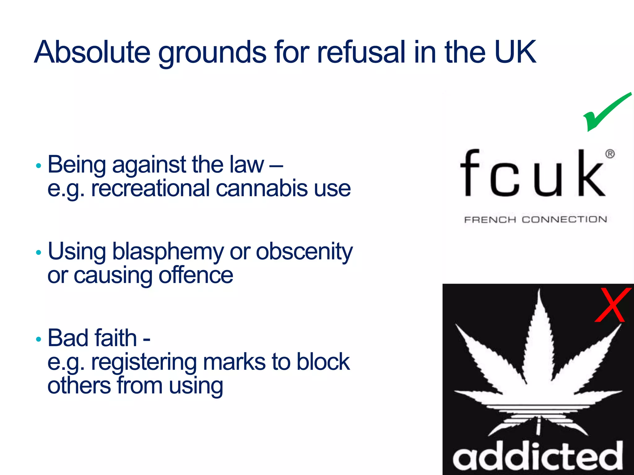 Absolute grounds for refusal in the UK
• Being against the law –
e.g. recreational cannabis use
• Using blasphemy or obscenity
or causing offence
• Bad faith -
e.g. registering marks to block
others from using
X

 