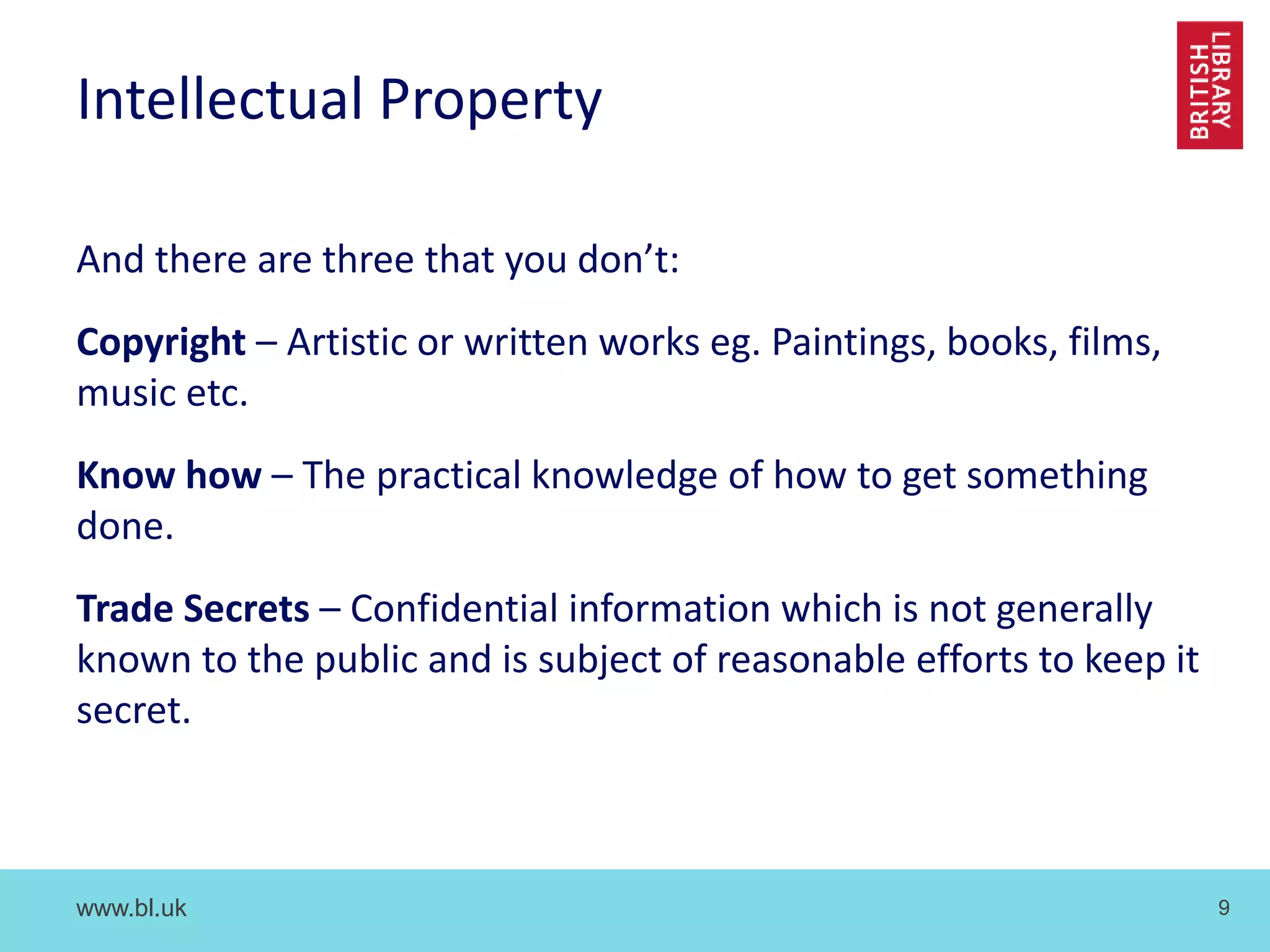 www.bl.uk 9
Intellectual Property
And there are three that you don’t:
Copyright – Artistic or written works eg. Paintings, books, films,
music etc.
Know how – The practical knowledge of how to get something
done.
Trade Secrets – Confidential information which is not generally
known to the public and is subject of reasonable efforts to keep it
secret.
 