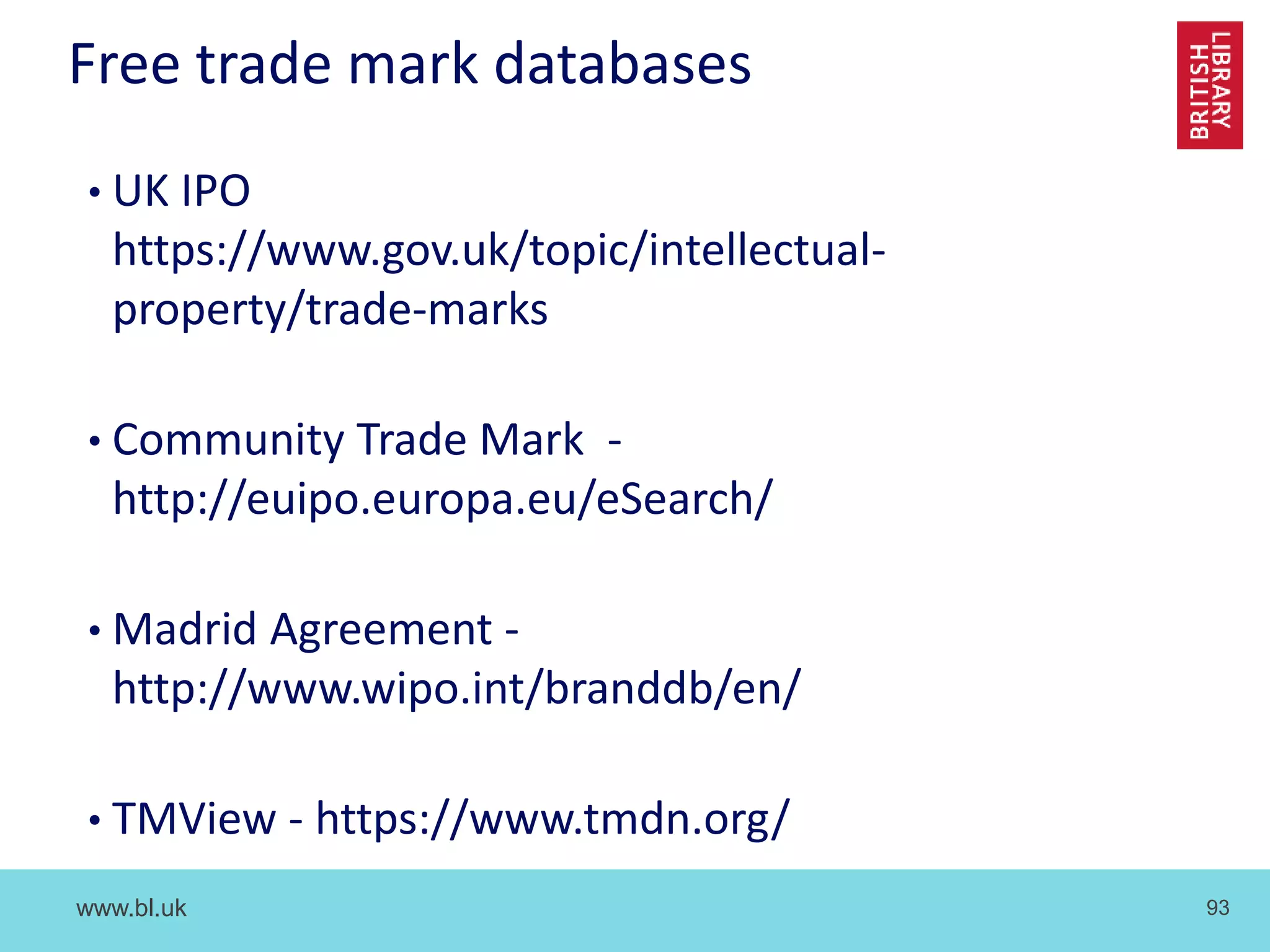 www.bl.uk 93
Free trade mark databases
• UK IPO
https://www.gov.uk/topic/intellectual-
property/trade-marks
• Community Trade Mark -
http://euipo.europa.eu/eSearch/
• Madrid Agreement -
http://www.wipo.int/branddb/en/
• TMView - https://www.tmdn.org/
 