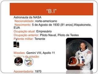 “B.I”
Astronauta da NASA
Nacionalidade: norte-americano
Nascimento: 5 de Agosto de 1930 (81 anos),Wapakoneta,
EUA
Ocupação atual: Empresário
Ocupação anterior: Piloto Naval, Piloto de Testes
Patente militar: Tenente



Missões: Gemini VIII, Apollo 11
Insígnia da missão:



Aposentadoria: 1970
 