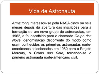 Vida de Astronauta

Armstrong interessou-se pela NASA cinco ou seis
meses depois da abertura das inscrições para a
formação de um novo grupo de astronautas, em
1962, e foi escolhido para o chamado Grupo dos
Nove, denominação decorrente do modo como
eram conhecidos os primeiros astronautas norte-
americanos selecionados em 1960 para o Projeto
Mercury, o Grupo dos Sete, tornando-se o
primeiro astronauta norte-americano civil.
 