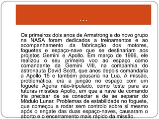 …
Os primeiros dois anos de Armstrong e do novo grupo
na NASA foram dedicados a treinamentos e ao
acompanhamento da fabricação dos motores,
foguetes e espaço-nave que se destinariam aos
projetos Gemini e Apollo. Em março de 1966, ele
realizou o seu primeiro voo ao espaço como
comandante da Gemini VIII, na companhia do
astronauta David Scott, que anos depois comandaria
a Apollo 15 e também pousaria na Lua. A missão,
problemática, era a junção no espaço com um
foguete Agena não-tripulado, como teste para as
futuras missões Apollo, em que a nave de comando
iria precisar de se conectar e de se separar do
Módulo Lunar. Problemas de estabilidade no foguete,
que começou a rodar sem controlo sobre si mesmo
após o engate das duas espaço-naves, causaram o
aborto e o encerramento mais rápido da missão.
 