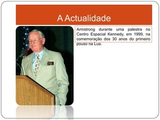 A Actualidade
    Armstrong durante uma palestra no
    Centro Espacial Kennedy, em 1999, na
    comemoração dos 30 anos do primeiro
    pouso na Lua.
 