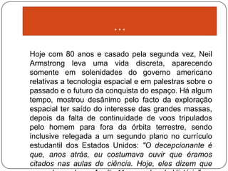 …

Hoje com 80 anos e casado pela segunda vez, Neil
Armstrong leva uma vida discreta, aparecendo
somente em solenidades do governo americano
relativas a tecnologia espacial e em palestras sobre o
passado e o futuro da conquista do espaço. Há algum
tempo, mostrou desânimo pelo facto da exploração
espacial ter saído do interesse das grandes massas,
depois da falta de continuidade de voos tripulados
pelo homem para fora da órbita terrestre, sendo
inclusive relegada a um segundo plano no currículo
estudantil dos Estados Unidos: "O decepcionante é
que, anos atrás, eu costumava ouvir que éramos
citados nas aulas de ciência. Hoje, eles dizem que
 