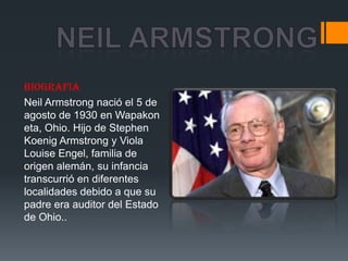 BIOGRAFIA
Neil Armstrong nació el 5 de
agosto de 1930 en Wapakon
eta, Ohio. Hijo de Stephen
Koenig Armstrong y Viola
Louise Engel, familia de
origen alemán, su infancia
transcurrió en diferentes
localidades debido a que su
padre era auditor del Estado
de Ohio..
 