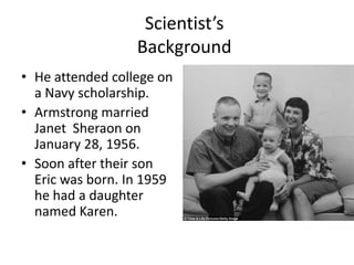 Scientist’s
Background
• He attended college on
a Navy scholarship.
• Armstrong married
Janet Sheraon on
January 28, 1956.
• Soon after their son
Eric was born. In 1959
he had a daughter
named Karen.

 