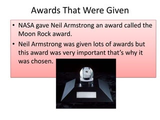Awards That Were Given
• NASA gave Neil Armstrong an award called the
Moon Rock award.
• Neil Armstrong was given lots of awards but
this award was very important that’s why it
was chosen.

 