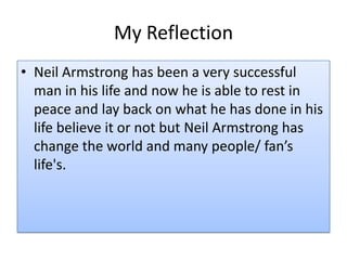 My Reflection
• Neil Armstrong has been a very successful
man in his life and now he is able to rest in
peace and lay back on what he has done in his
life believe it or not but Neil Armstrong has
change the world and many people/ fan’s
life's.

 