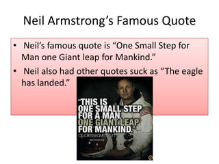 Neil Armstrong’s Famous Quote
• Neil’s famous quote is “One Small Step for
Man one Giant leap for Mankind.”
• Neil also had other quotes suck as “The eagle
has landed.”

 