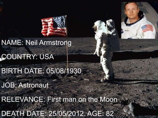 NAME: Neil Armstrong
COUNTRY: USA
BIRTH DATE: 05/08/1930
JOB: Astronaut
RELEVANCE: First man on the Moon
DEATH DATE: 25/05/2012. AGE: 82
 