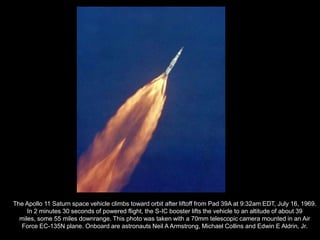 The Apollo 11 Saturn space vehicle climbs toward orbit after liftoff from Pad 39A at 9:32am EDT, July 16, 1969.
     In 2 minutes 30 seconds of powered flight, the S-IC booster lifts the vehicle to an altitude of about 39
  miles, some 55 miles downrange. This photo was taken with a 70mm telescopic camera mounted in an Air
  Force EC-135N plane. Onboard are astronauts Neil A Armstrong, Michael Collins and Edwin E Aldrin, Jr.
 