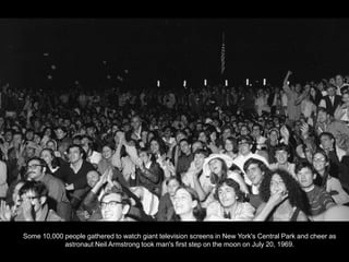 Some 10,000 people gathered to watch giant television screens in New York's Central Park and cheer as
            astronaut Neil Armstrong took man's first step on the moon on July 20, 1969.
 