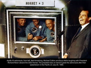 Apollo XI astronauts, from left, Neil Armstrong, Michael Collins and Buzz Aldrin laughing with President
 Richard Nixon aboard the USS Hornet. The president was on hand to greet the astronauts after their
                               splashdown in the Pacific on July 24, 1969.
 
