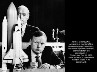 Former astronaut Neil
  Armstrong, a member of the
presidential panel investigating
the shuttle explosion, listens to
     testimony before the
        commission in
  Washington, Feb. 11, 1986.
David Acheson, a commission
     member, listens in the
          background.
 