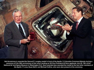 Neil Armstrong is awarded the Samuel P. Langley medal in front of the Apollo 11 Columbia Command Module during a
   ceremony on the 30th anniversary of the moon landing as US Vice President Al Gore applauds July 20, 199, at the
National Air and Space Museum in Washington D.C. Gore awarded also awarded the medal to the two other members of
              the Apollo 11 crew, Buzz Aldrin and Michael Collins, who were also present at the ceremony.
 